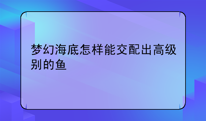 梦幻海底怎样能交配出高级别的鱼