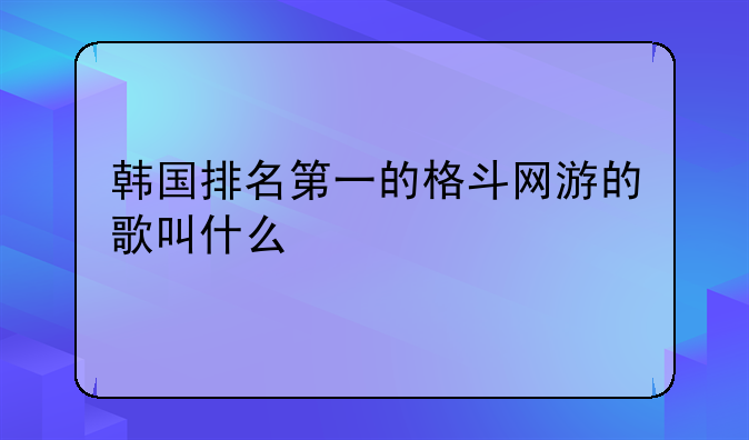 韩国排名第一的格斗网游的歌叫什么