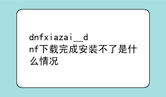 dnfxiazai__dnf下载完成安装不了是什么情况