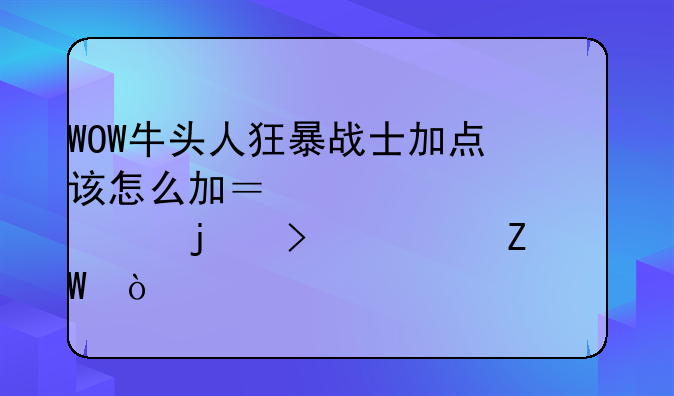 WOW牛头人狂暴战士加点该怎么加？求详细的参考方法？