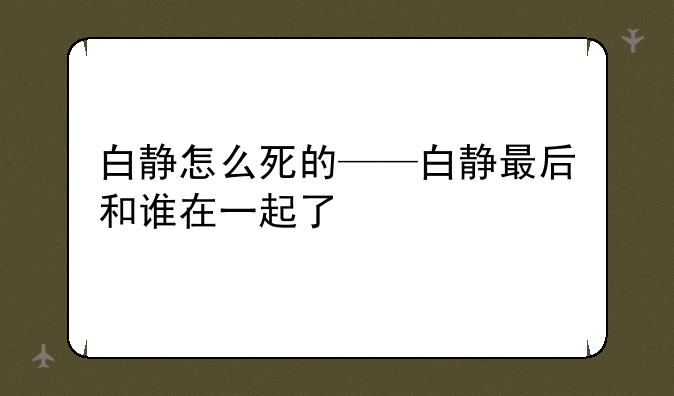详细阅读:白静怎么死的——白静最后和谁在一起了 白静怎么死的——白静最后和谁在一起了