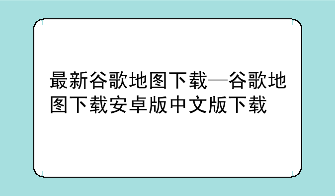最新谷歌地图下载—谷歌地图下载安卓版中文版下载