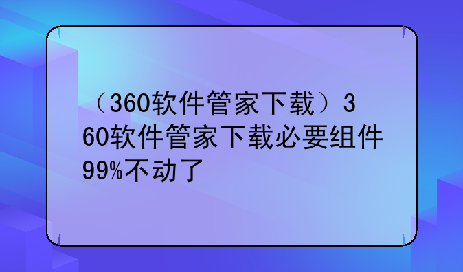 （360软件管家下载）360软件管家下载必要组件99%不动了