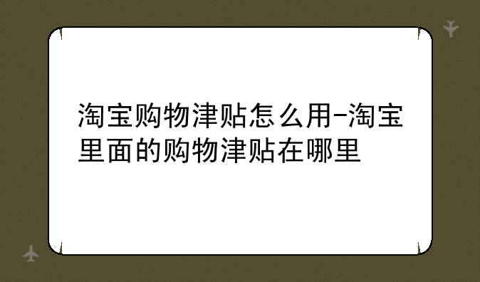 淘宝购物津贴怎么用-淘宝里面的购物津贴在哪里