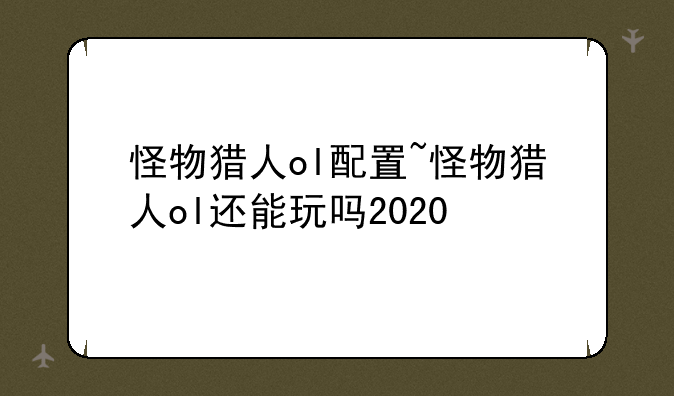 怪物猎人ol配置~怪物猎人ol还能玩吗2020